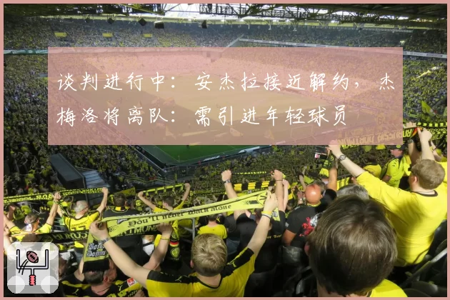 谈判进行中：安杰拉接近解约，杰梅洛将离队：需引进年轻球员