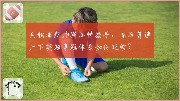 利物浦新帅斯洛特接手，克洛普遗产下英超争冠体系如何延续？