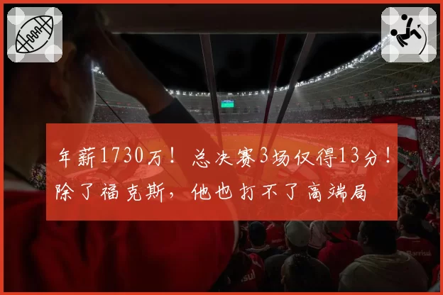 年薪1730万!总决赛3场仅得13分!除了福克斯,他也打不了高端局