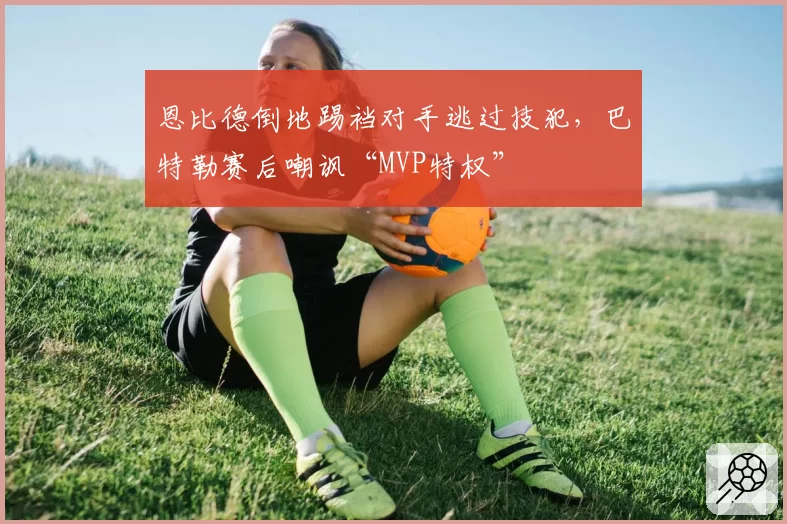 恩比德倒地踢裆对手逃过技犯，巴特勒赛后嘲讽“MVP特权”