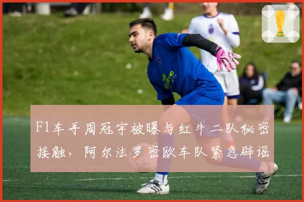 F1车手周冠宇被曝与红牛二队秘密接触，阿尔法罗密欧车队紧急辟谣