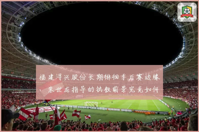 福建浔兴股份长期徘徊季后赛边缘，朱世龙指导的执教前景究竟如何？