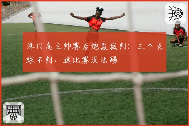 津门虎主帅赛后炮轰裁判：三个点球不判，这比赛没法踢