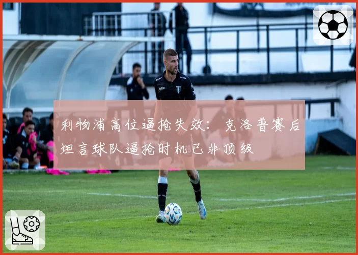利物浦高位逼抢失效：克洛普赛后坦言球队逼抢时机已非顶级