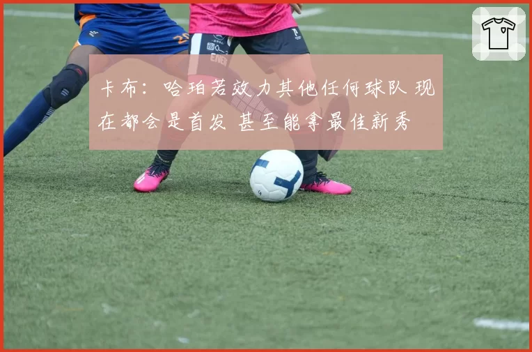 卡布:哈珀若效力其他任何球队 现在都会是首发 甚至能拿最佳新秀