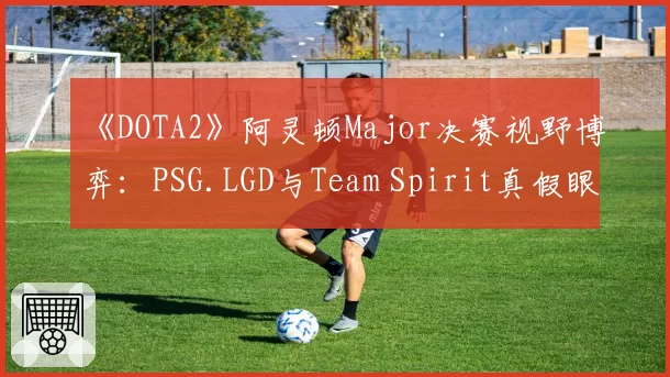 《DOTA2》阿灵顿Major决赛视野博弈:PSG.LGD与Team Spirit真假眼布控策略深度对比