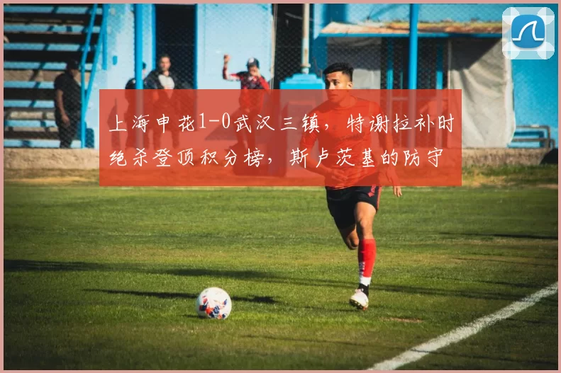 上海申花1-0武汉三镇，特谢拉补时绝杀登顶积分榜，斯卢茨基的防守反击能否持续奏效？