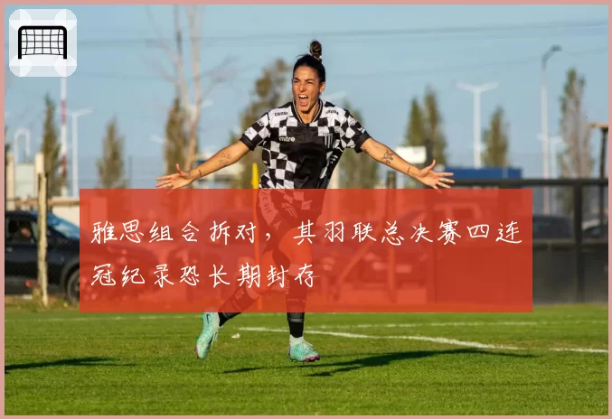 雅思组合拆对,其羽联总决赛四连冠纪录恐长期封存