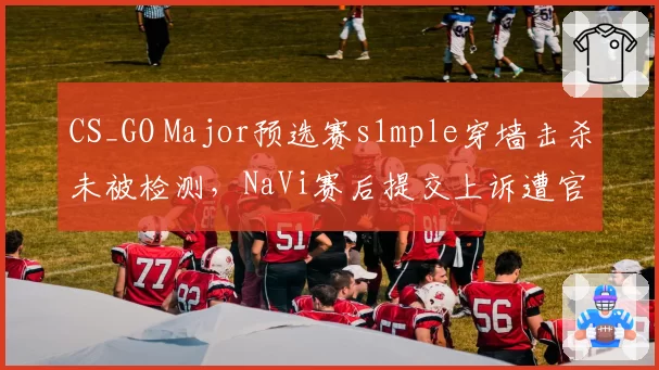 CS_GO Major预选赛s1mple穿墙击杀未被检测，NaVi赛后提交上诉遭官方驳回