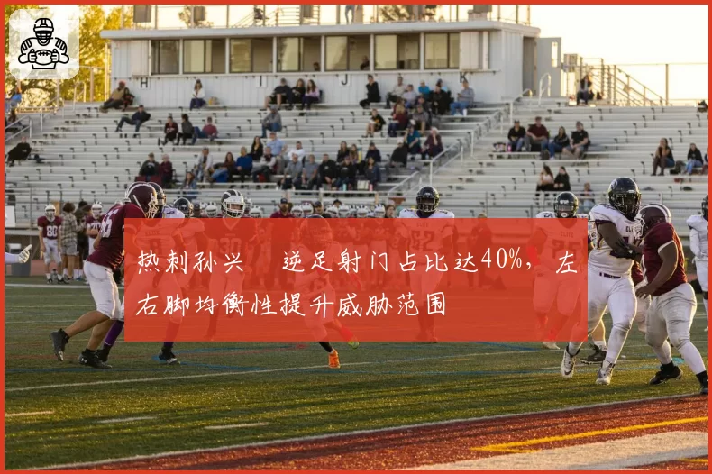 热刺孙兴慜逆足射门占比达40%，左右脚均衡性提升威胁范围