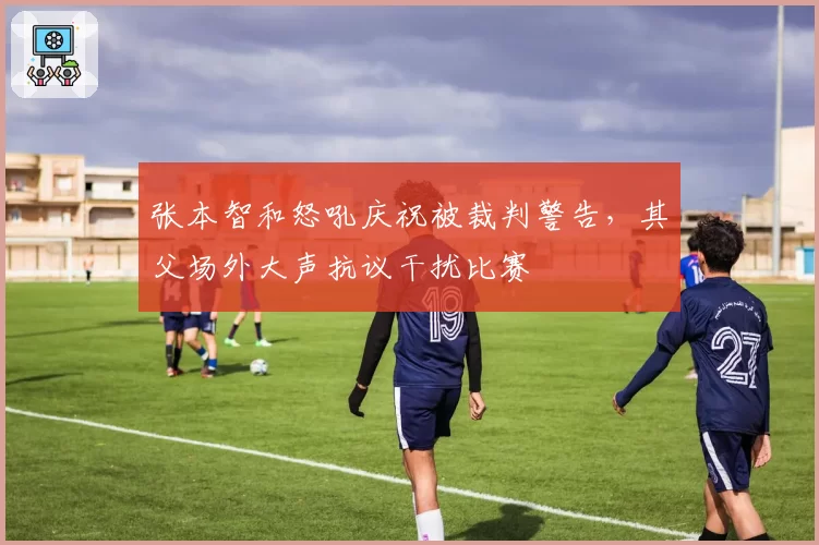 张本智和怒吼庆祝被裁判警告,其父场外大声抗议干扰比赛