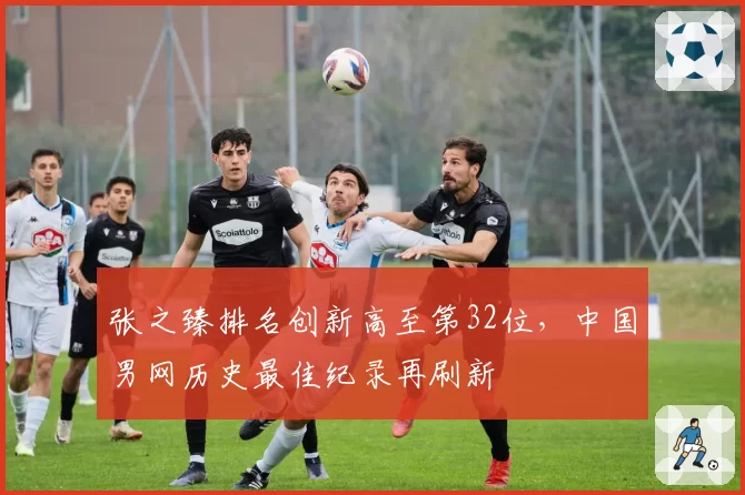 张之臻排名创新高至第32位，中国男网历史最佳纪录再刷新