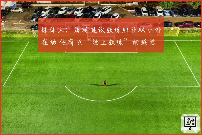 媒体人：周琦建议教练组让双小外在场 他有点“场上教练”的感觉