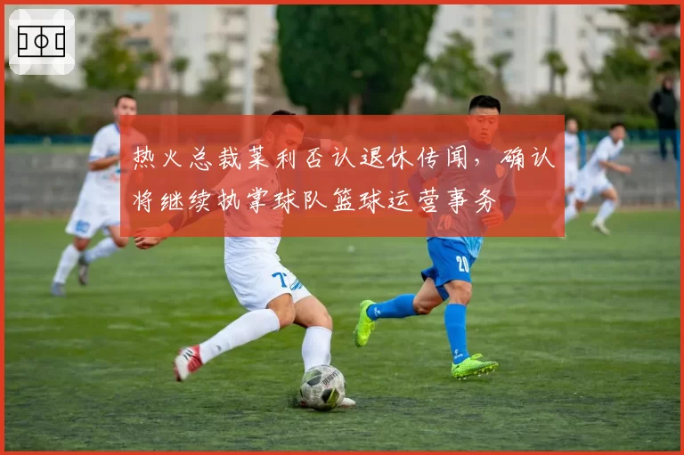 热火总裁莱利否认退休传闻,确认将继续执掌球队篮球运营事务