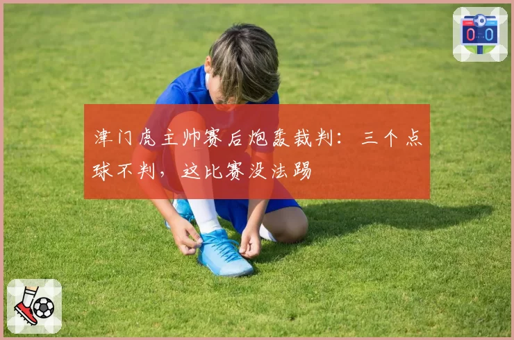 津门虎主帅赛后炮轰裁判:三个点球不判,这比赛没法踢