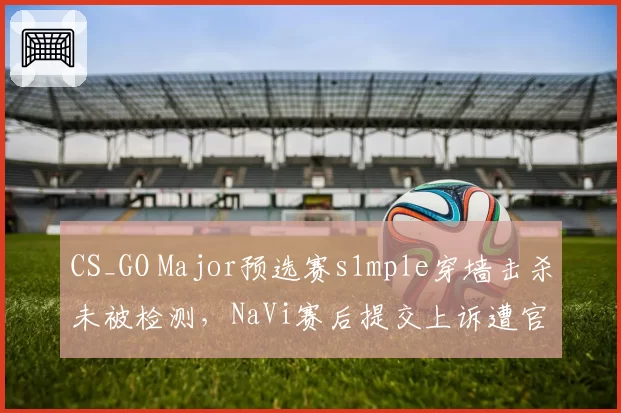 CS_GO Major预选赛s1mple穿墙击杀未被检测，NaVi赛后提交上诉遭官方驳回