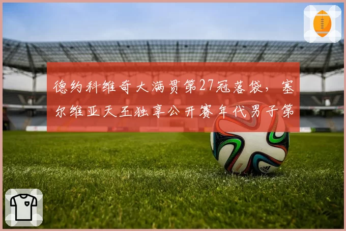 德约科维奇大满贯第27冠落袋，塞尔维亚天王独享公开赛年代男子第一人