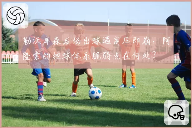 勒沃库森后场出球遇高压即崩，阿隆索的控球体系脆弱点在何处？