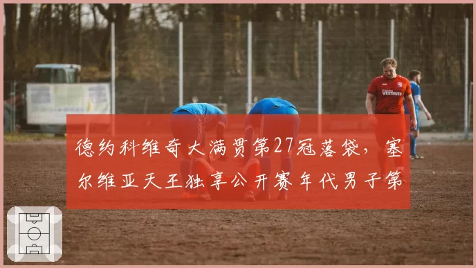 德约科维奇大满贯第27冠落袋，塞尔维亚天王独享公开赛年代男子第一人