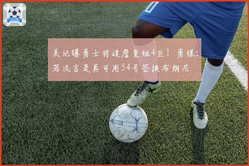 美记曝勇士将追詹皇组4巨!勇媒:若流言是真可用54号签换布朗尼