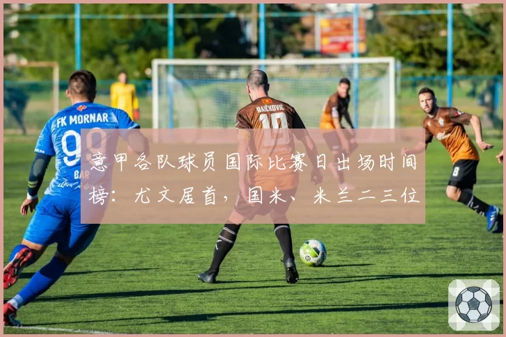 意甲各队球员国际比赛日出场时间榜：尤文居首，国米、米兰二三位