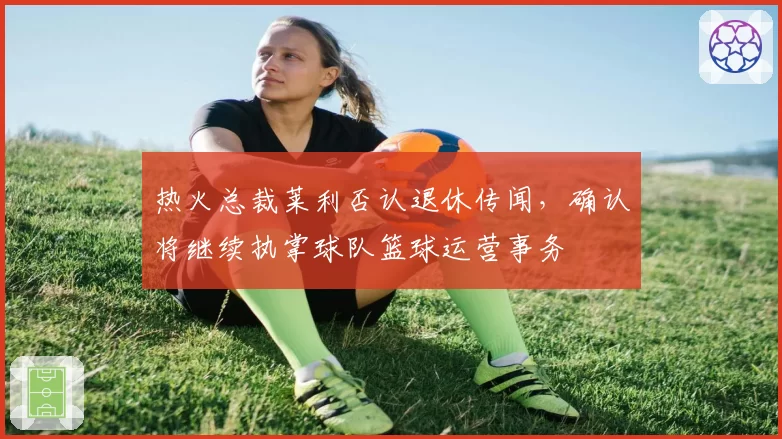 热火总裁莱利否认退休传闻,确认将继续执掌球队篮球运营事务