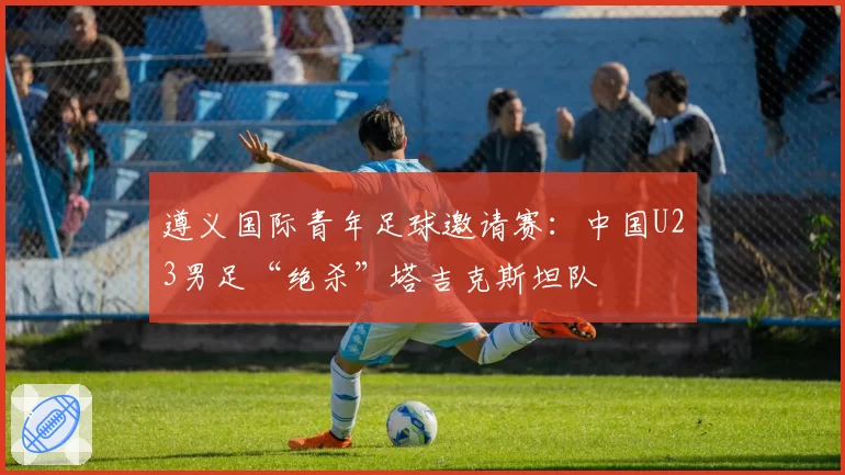 遵义国际青年足球邀请赛:中国U23男足“绝杀”塔吉克斯坦队
