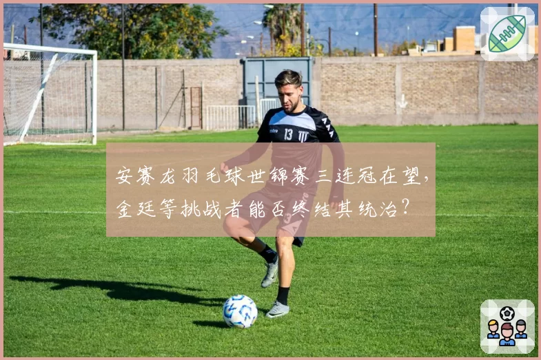 安赛龙羽毛球世锦赛三连冠在望，金廷等挑战者能否终结其统治？