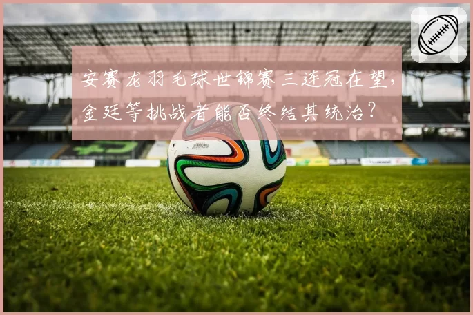 安赛龙羽毛球世锦赛三连冠在望，金廷等挑战者能否终结其统治？