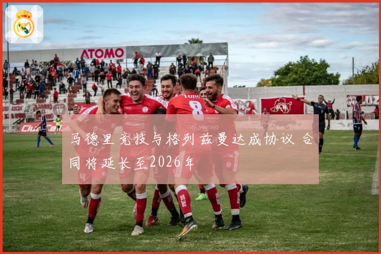 马德里竞技与格列兹曼达成协议 合同将延长至2026年