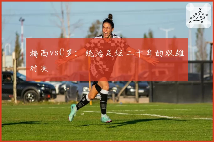 梅西vsC罗：统治足坛二十年的双雄对决