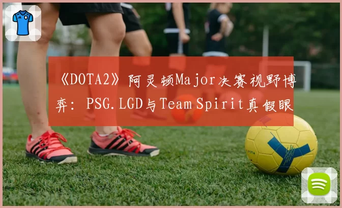 《DOTA2》阿灵顿Major决赛视野博弈:PSG.LGD与Team Spirit真假眼布控策略深度对比