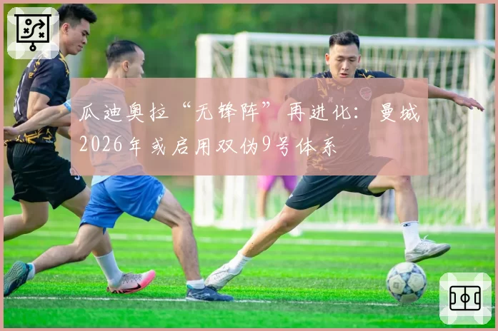 瓜迪奥拉“无锋阵”再进化：曼城2026年或启用双伪9号体系