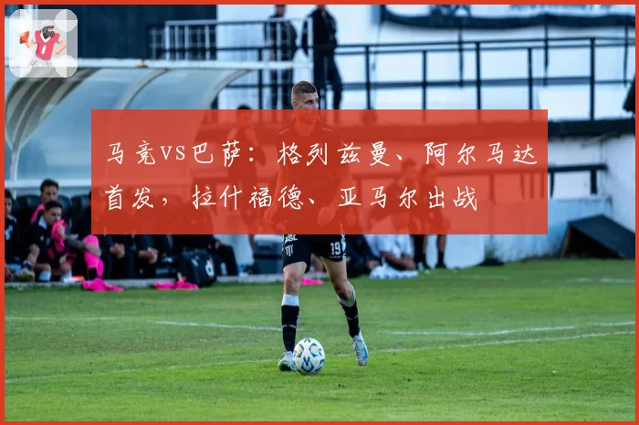 马竞vs巴萨:格列兹曼、阿尔马达首发,拉什福德、亚马尔出战