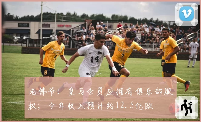 老佛爷：皇马会员应拥有俱乐部股权；今年收入预计约12.5亿欧