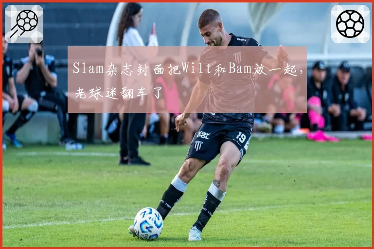 Slam杂志封面把Wilt和Bam放一起，老球迷翻车了