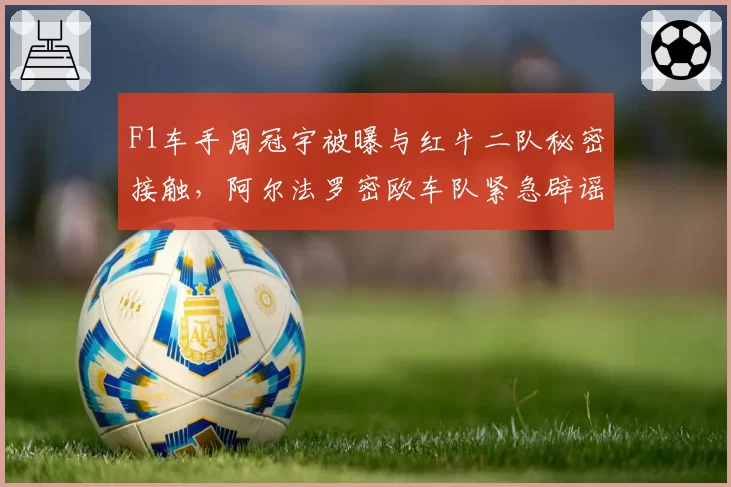 F1车手周冠宇被曝与红牛二队秘密接触，阿尔法罗密欧车队紧急辟谣