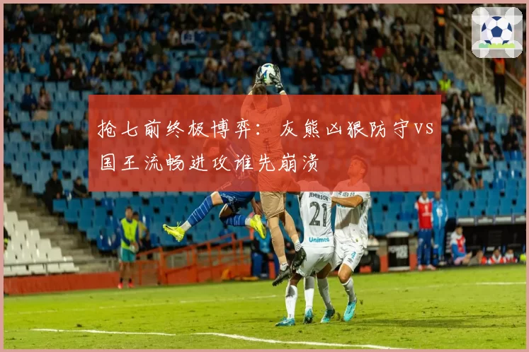 抢七前终极博弈：灰熊凶狠防守vs国王流畅进攻谁先崩溃