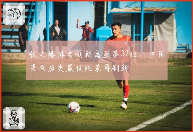张之臻排名创新高至第32位，中国男网历史最佳纪录再刷新