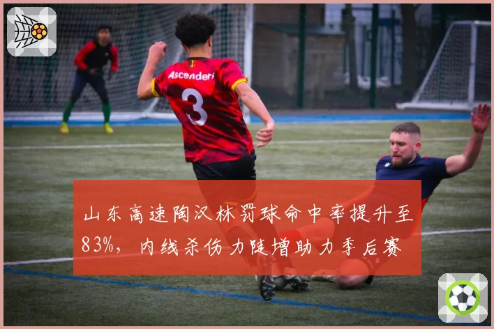 山东高速陶汉林罚球命中率提升至83%,内线杀伤力陡增助力季后赛