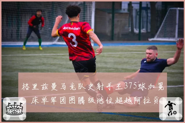 格里兹曼马竞队史射手王375球加冕，床单军团图腾级地位超越阿拉贡内斯