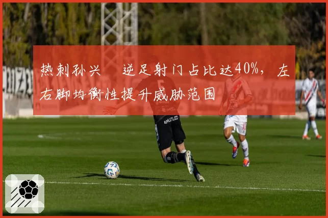 热刺孙兴慜逆足射门占比达40%，左右脚均衡性提升威胁范围