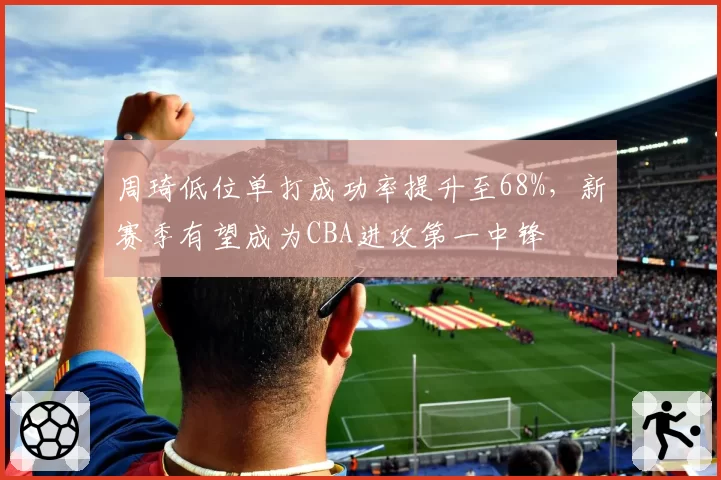 周琦低位单打成功率提升至68%，新赛季有望成为CBA进攻第一中锋