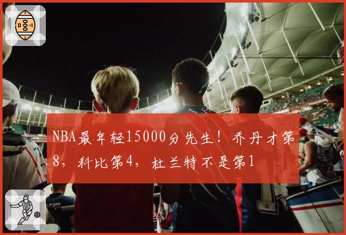 NBA最年轻15000分先生!乔丹才第8,科比第4,杜兰特不是第1