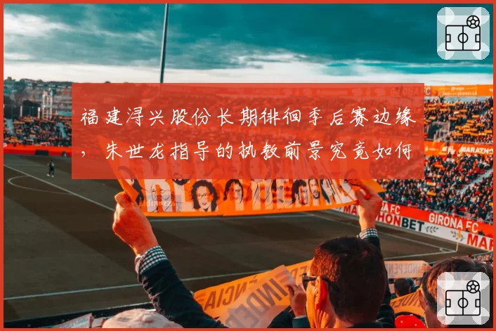 福建浔兴股份长期徘徊季后赛边缘,朱世龙指导的执教前景究竟如何?