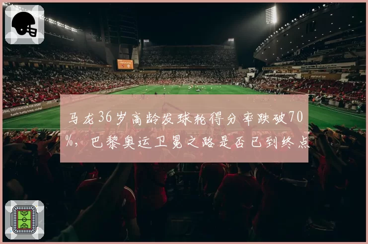 马龙36岁高龄发球轮得分率跌破70%，巴黎奥运卫冕之路是否已到终点？