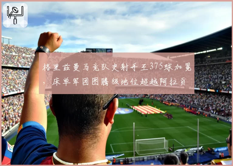 格里兹曼马竞队史射手王375球加冕，床单军团图腾级地位超越阿拉贡内斯
