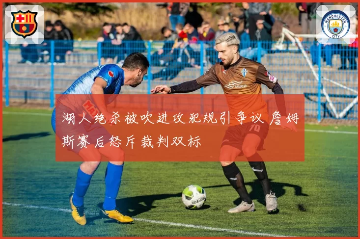 湖人绝杀被吹进攻犯规引争议 詹姆斯赛后怒斥裁判双标