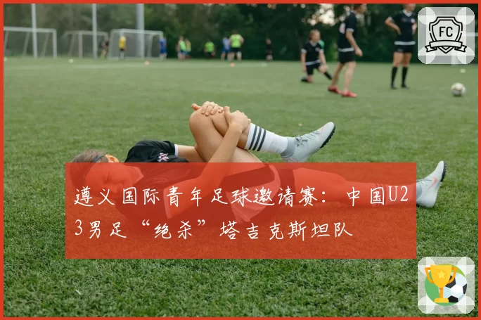 遵义国际青年足球邀请赛:中国U23男足“绝杀”塔吉克斯坦队