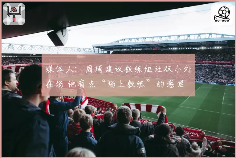 媒体人：周琦建议教练组让双小外在场 他有点“场上教练”的感觉